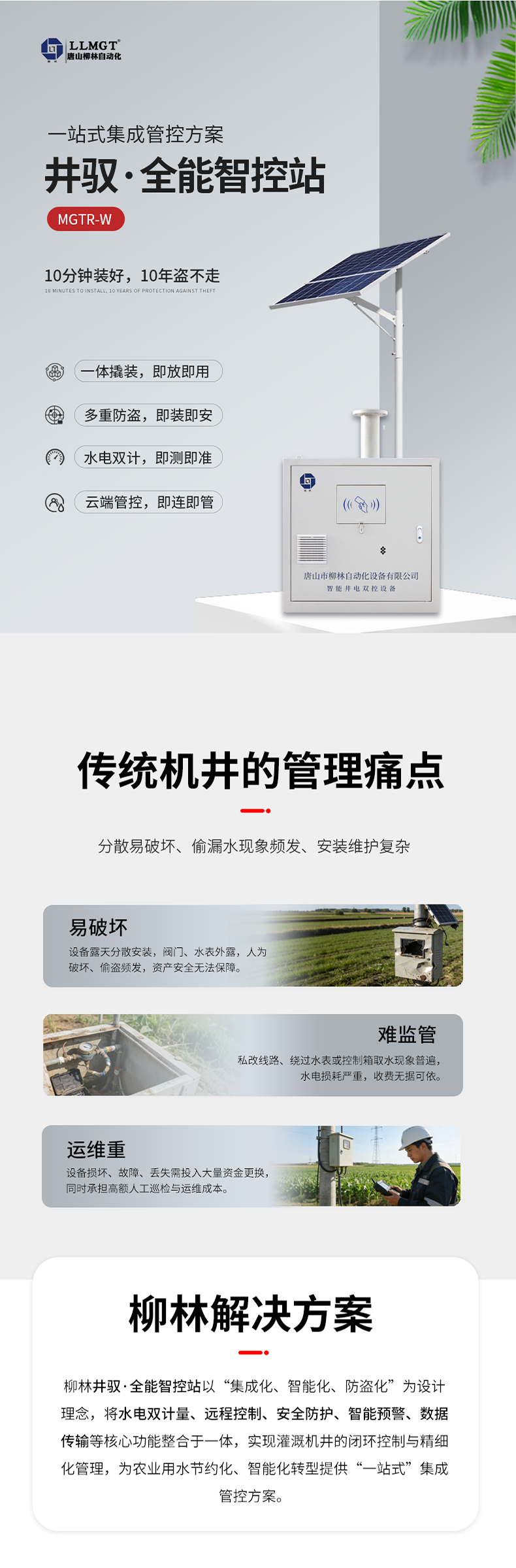 传统机井管理痛点  易破坏：设备露天分散安装，阀门、水表外露，人为破坏、偷盗频发，资产安全无法保障。  难监管：私改线路、绕过水表或控制箱取水现象普遍，水电损耗严重，收费无据可依。  运维重：设备损坏、故障、丢失需投入大量资金更换，同时承担高额人工巡检与运维成本。  柳林解决方案  针对原有计量设备分散易破坏、偷漏水现象频发、安装维护复杂等核心痛点，柳林推出了一体化防撬式井电双控设备。本产品以“集成化、智能化、防盗化”为设计理念，将取水计量、用电监测、远程控制、防盗防护等核心功能整合于一体，实现灌溉机井的闭环控制与精细化管理，为农业用水节约化、智能化转型提供了“一站式”集成管控方案。