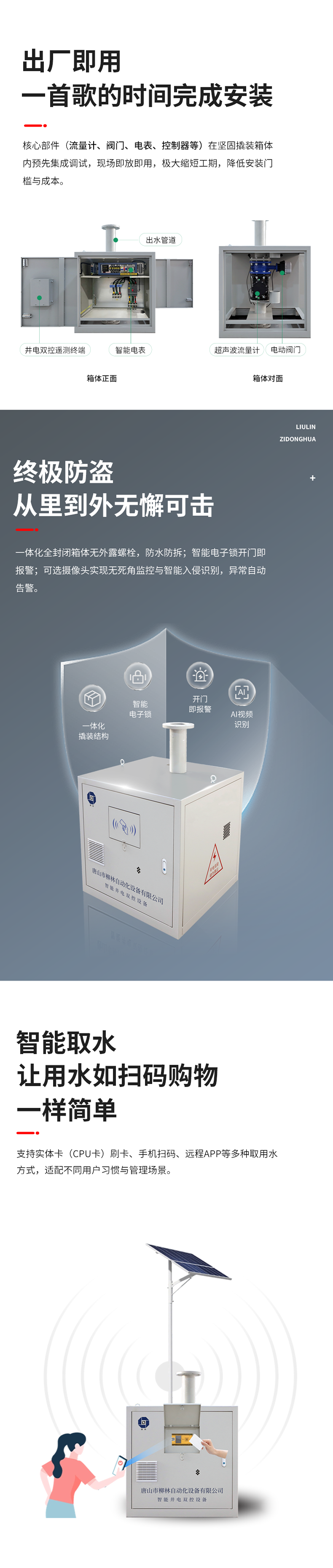 功能特点 出厂即用，一首歌的时间完成安装    核心部件（流量计、阀门、电表、控制器等）在坚固撬装箱体内预先集成调试。现场即放即用，极大缩短工期，降低安装门槛与成本。  终极防盗：从里到外，无懈可击  坚固一体化结构防护： 所有部件内置于全封闭箱体，外部无外露螺栓，坚固耐用，防水、防拆、防破坏。  智能电子锁控与报警： 配备蓝牙授权开锁、开门即时报警等功能。一旦发生非法开箱，系统立即告警，有效防范偷盗水与设备破坏。  可视化的主动监控（可选）：支持集成摄像头，提供无死角视频监控，可智能识别入侵。当发生人为破坏或非法开箱时，系统将自动触发报警。  智能取水：让用水如扫码购物一样简单  支持实体卡（CPU卡）刷卡、手机扫码、远程APP等多取用水方式，适配不同用户习惯与管理场景。