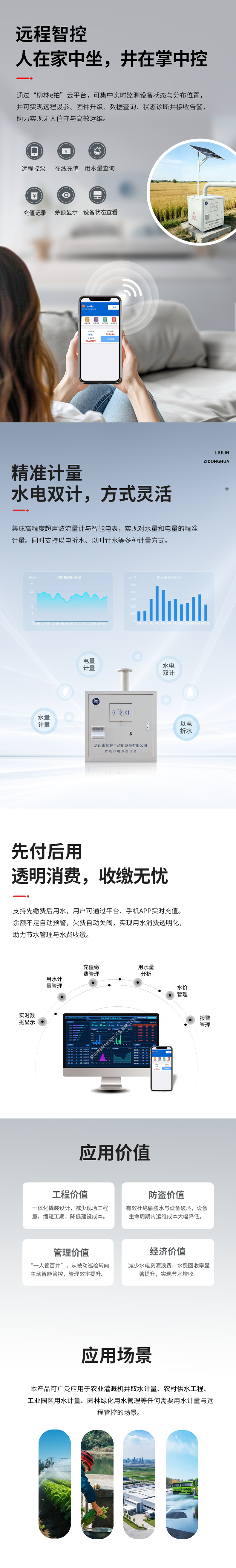 远程智控：人在家中坐，井在掌中控  通过“柳林e拍”云平台，可集中实时监测设备状态与分布位置，并可实现远程操控设备、参数配置、固件升级、数据查询、状态诊断并接收告警，助力实现无人值守与高效运维。   精准计量：水电双计，方式灵活  集成高精度超声波流量计与智能电表，实现对水量和电量的精准同步计量（水电双计）。同时支持以电折水、以时计水等多种计量方式。   先付后用：透明消费，收缴无忧  支持先缴费后用水，用户可通过平台、手机APP实时充值。余额不足自动预警，欠费自动关阀，实现用水消费透明化，助力节水管理与水费收缴。   应用价值  工程价值：一体化撬装设计，减少现场工程量，缩短工期，降低建设成本。  防盗价值：有效杜绝偷盗水与设备破坏，设备生命周期内运维成本大幅降低。  管理价值：实现“一人管百井”，从被动巡检转向主动智能管控，管理效率提升数倍。  经济价值：减少水电资源浪费，水费回收率显著提升，实现节水增收。   适用场景      农业灌溉机井取水计量      农村饮水安全工程      工业园区用水计量      园林绿化用水管理      任何需要用水计量与远程管控的场合