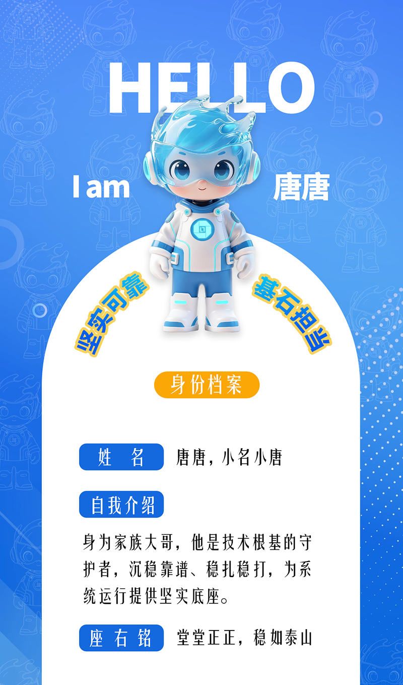 唐唐——坚实可靠 · 基石担当 身为家族大哥,他是技术根基的守护者,沉稳靠谱、稳扎稳打,为系统运行提供坚实底座。 座右铭:堂堂正正,稳如泰山